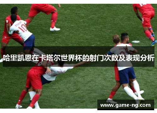 哈里凯恩在卡塔尔世界杯的射门次数及表现分析