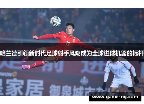 哈兰德引领新时代足球射手风潮成为全球进球机器的标杆