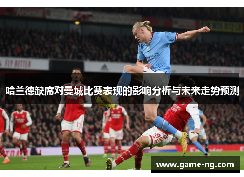 哈兰德缺席对曼城比赛表现的影响分析与未来走势预测