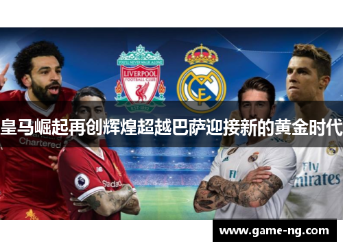 皇马崛起再创辉煌超越巴萨迎接新的黄金时代
