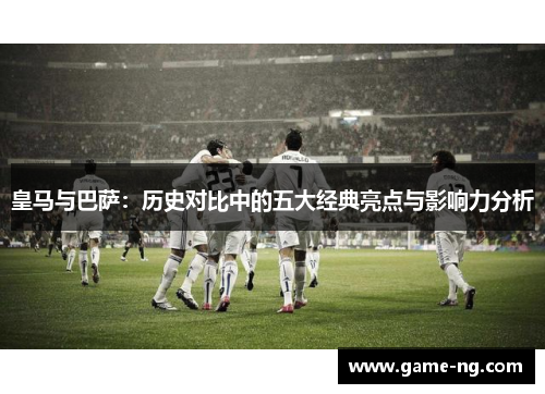 皇马与巴萨：历史对比中的五大经典亮点与影响力分析