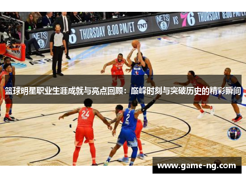 篮球明星职业生涯成就与亮点回顾：巅峰时刻与突破历史的精彩瞬间