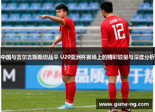 中国与吉尔吉斯斯坦战平 U20亚洲杯赛场上的精彩较量与深度分析