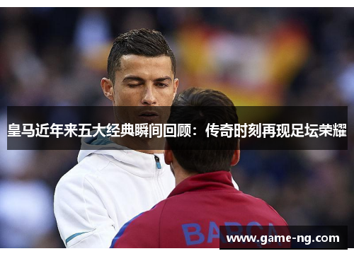 皇马近年来五大经典瞬间回顾：传奇时刻再现足坛荣耀