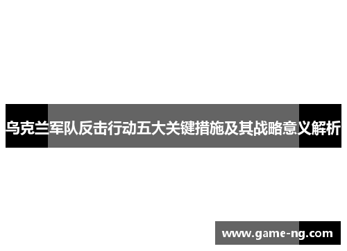 乌克兰军队反击行动五大关键措施及其战略意义解析