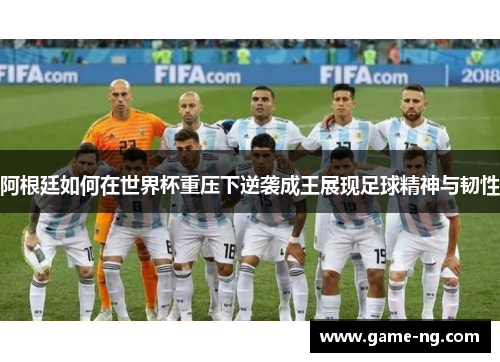 阿根廷如何在世界杯重压下逆袭成王展现足球精神与韧性