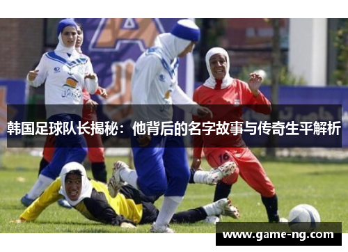韩国足球队长揭秘：他背后的名字故事与传奇生平解析