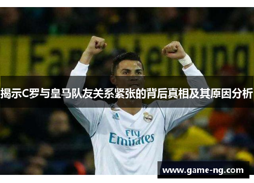 揭示C罗与皇马队友关系紧张的背后真相及其原因分析